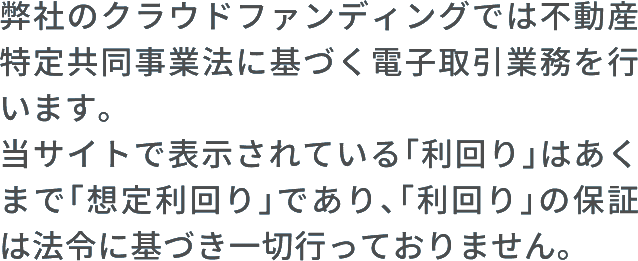 弊社のクラウドファンディングでは不動産特定共同事業法に基づく電子取引業務を行います。当サイトで表示されている「利回り」はあくまで「想定利回り」であり、「利回り」の保証は法令に基づき一切行っておりません。