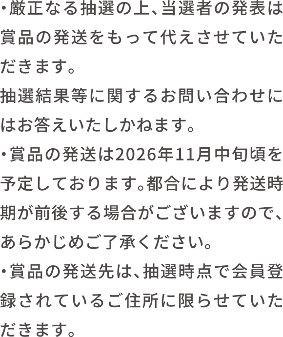 厳正な抽選のうえ、当選者の発表は賞品の発送をもって代えさせていただきます。抽選結果通知に関するお問い合わせにはお答えできません。賞品の発送は2026年11月中旬を予定しております。都合により発送時期が前後する場合がありますので、あらかじめご了承ください。賞品の発送先は、抽選時のご会員登録されている住所に限らせていただきます。