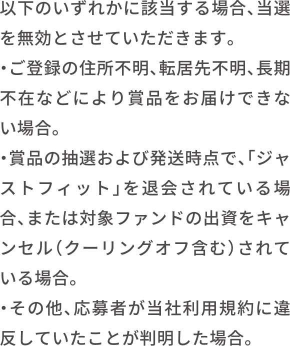 以下いずれかに該当する場合、当選は無効となります。ご登録の住所不明、転居先不明、宛先不明のご返送・受取拒否となった場合。賞品の抽選および当選発表後、「ジャストフィット」を退会されている場合。または対象ファンドの当選キャンセル（クーリングオフ含む）された場合。その他、応募者が当社利用規約に違反していることが判明した場合。
