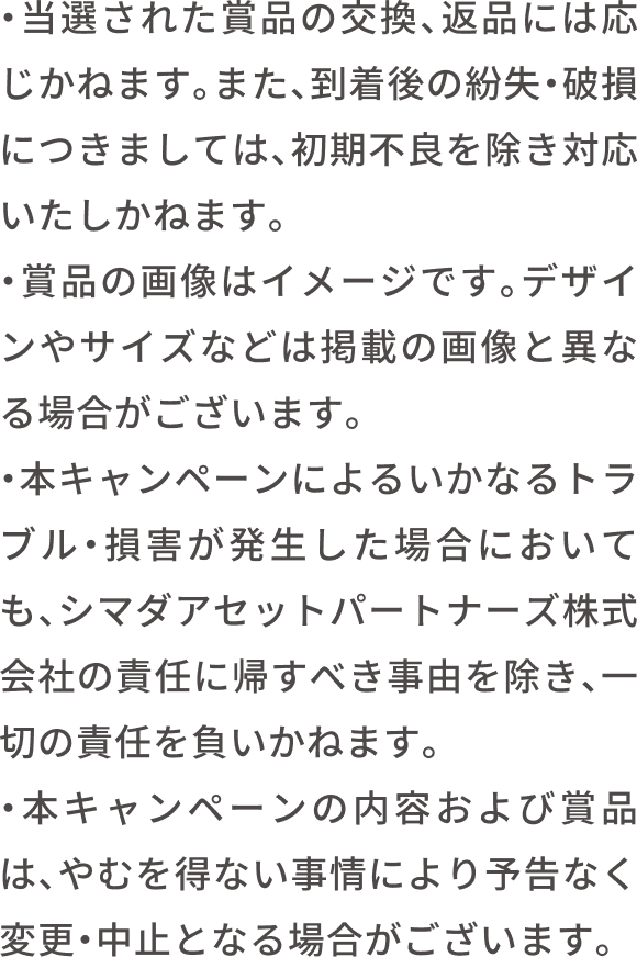 当選された賞品の交換、返品はお受けいたしかねます。また、到着後の紛失・破損については、当社は責任を負いかねます。賞品の画像はイメージです。デザインやサイズなどは実際の画像と異なる場合がございます。キャンペーンへのご応募によって生じるトラブル・損害の発生に関して、シマダアセットパートナーズ株式会社は責任を負いかねますのでご了承ください。キャンペーンの内容および賞品などは、やむを得ない事情等により予告なく変更・中止となる場合がございます。