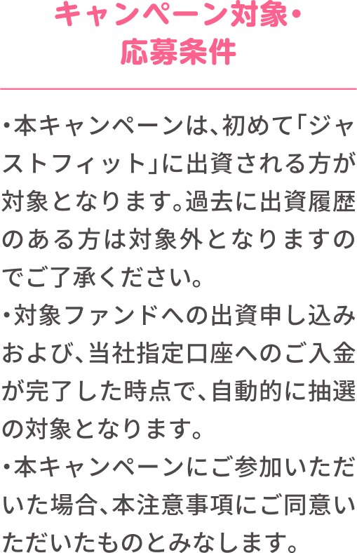 【キャンペーン対象・応募条件】本キャンペーンは、初めて「ジャストフィット」に出資される方が対象となります。過去に出資履歴のある方は対象外となりますのでご了承ください。対象ファンドへの出資申し込みおよび、当社指定口座へのご入金が完了した時点で、自動的に抽選の対象となります。本キャンペーンにご参加いただいた場合、本注意事項にご同意いただいたものとみなします。