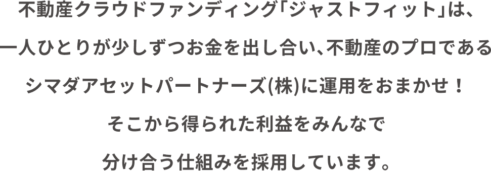 不動産クラウドファンディング「ジャストフィット」は、一人ひとりが少しずつお金を出し合い、不動産のプロであるシマダアセットパートナーズ(株)に運用をおまかせ！そこから得られた利益をみんなで分け合う仕組みを採用しています。