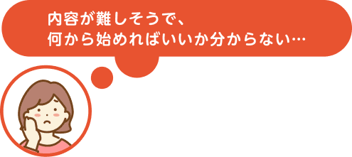 内容が難しそうで、何から始めればいいか分からない…