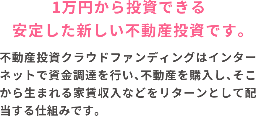 1万円から投資できる安定した新しい不動産投資です。不動産投資クラウドファンディングはインターネットで資金調達を行い、不動産を購入し、そこから生まれる家賃収入などをリターンとして配当する仕組みです。